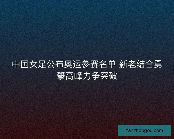 中国女足公布奥运参赛名单 新老结合勇攀高峰力争突破