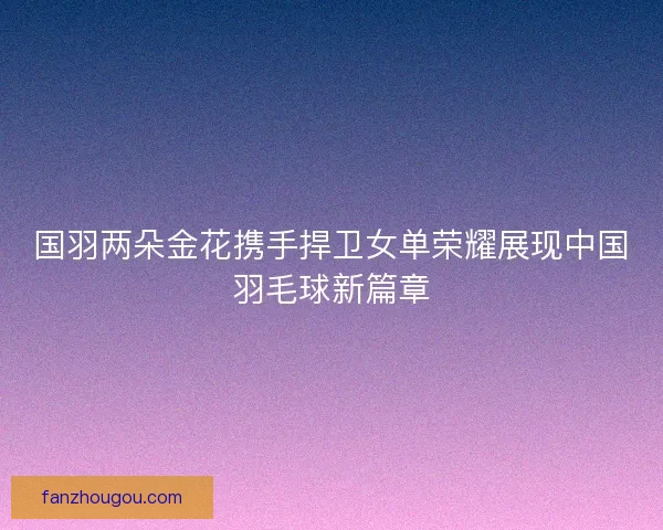 国羽两朵金花携手捍卫女单荣耀展现中国羽毛球新篇章