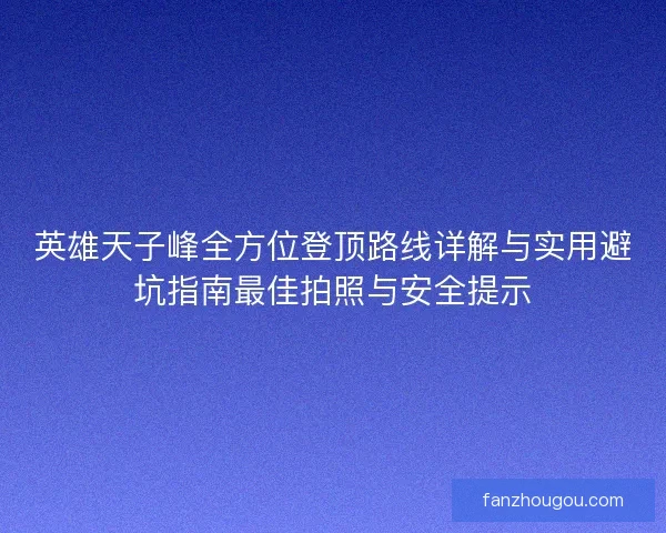 英雄天子峰全方位登顶路线详解与实用避坑指南最佳拍照与安全提示