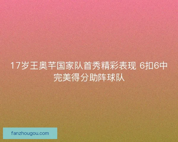 17岁王奥芊国家队首秀精彩表现 6扣6中完美得分助阵球队 17岁王奥芊国家队首秀精彩表现 6扣6中完美得分助阵球队