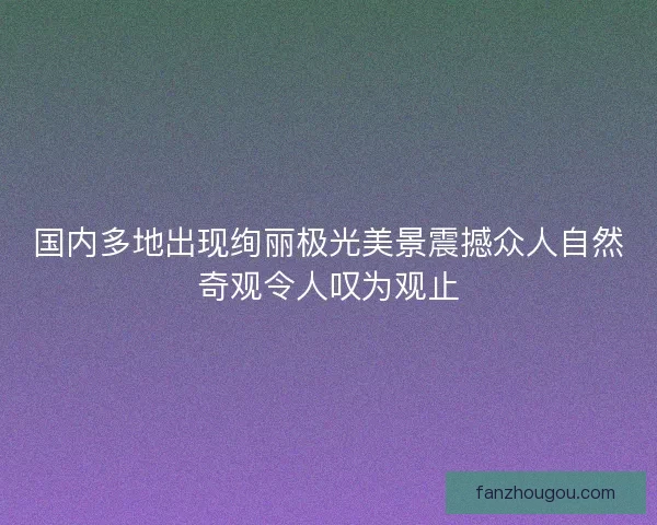国内多地出现绚丽极光美景震撼众人自然奇观令人叹为观止