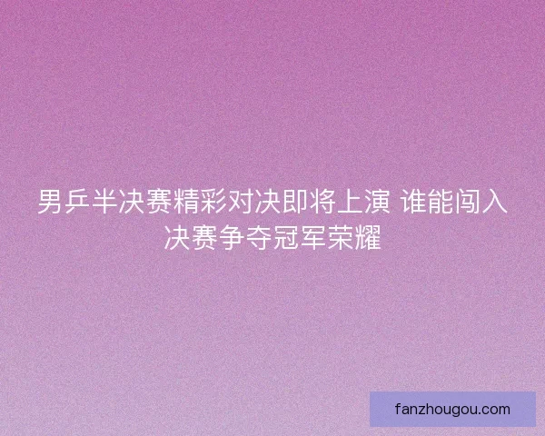 男乒半决赛精彩对决即将上演 谁能闯入决赛争夺冠军荣耀 男乒半决赛精彩对决即将上演 谁能闯入决赛争夺冠军荣耀