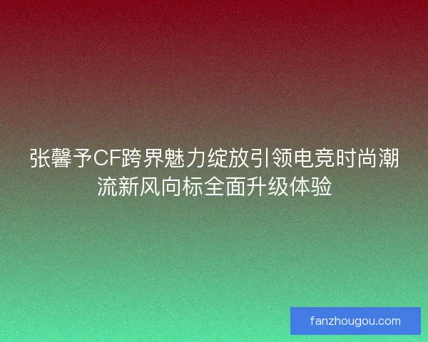 张馨予CF跨界魅力绽放引领电竞时尚潮流新风向标全面升级体验 张馨予CF跨界魅力绽放引领电竞时尚潮流新风向标全面升级体验