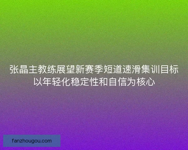 张晶主教练展望新赛季短道速滑集训目标以年轻化稳定性和自信为核心