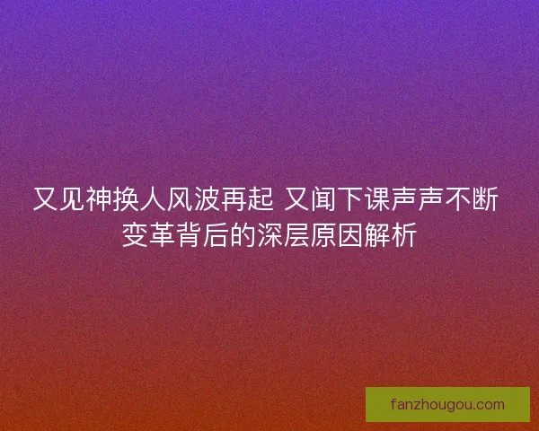 又见神换人风波再起 又闻下课声声不断 变革背后的深层原因解析 又见神换人风波再起 又闻下课声声不断 变革背后的深层原因解析