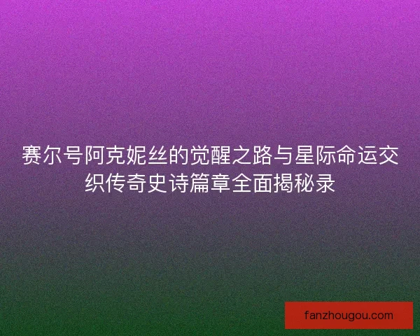 赛尔号阿克妮丝的觉醒之路与星际命运交织传奇史诗篇章全面揭秘录