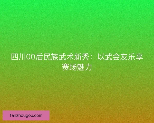 四川00后民族武术新秀：以武会友乐享赛场魅力