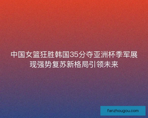 中国女篮狂胜韩国35分夺亚洲杯季军展现强势复苏新格局引领未来