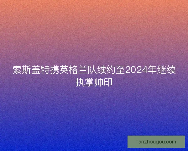 索斯盖特携英格兰队续约至2024年继续执掌帅印 索斯盖特携英格兰队续约至2024年继续执掌帅印