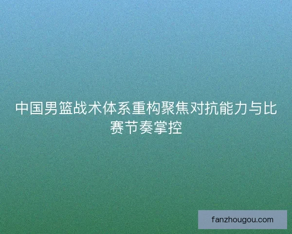 中国男篮战术体系重构聚焦对抗能力与比赛节奏掌控