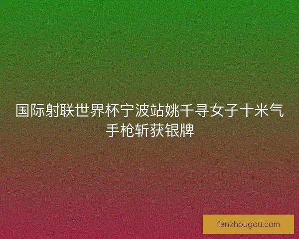 国际射联世界杯宁波站姚千寻女子十米气手枪斩获银牌